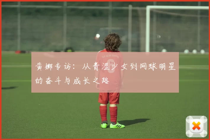 黄娜专访：从青涩少女到网球明星的奋斗与成长之路