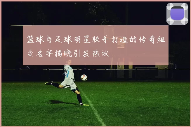 篮球与足球明星联手打造的传奇组合名字揭晓引发热议