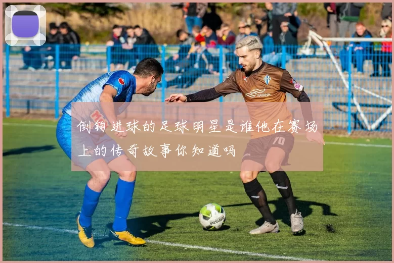 倒钩进球的足球明星是谁他在赛场上的传奇故事你知道吗