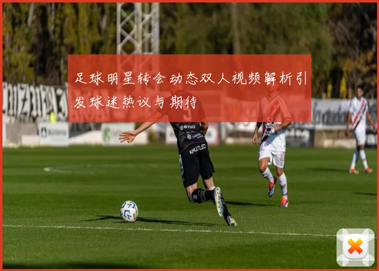 足球明星转会动态双人视频解析引发球迷热议与期待
