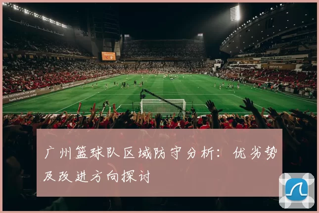 广州篮球队区域防守分析：优劣势及改进方向探讨