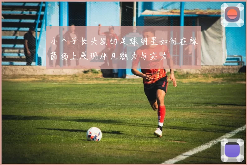 小个子长头发的足球明星如何在绿茵场上展现非凡魅力与实力