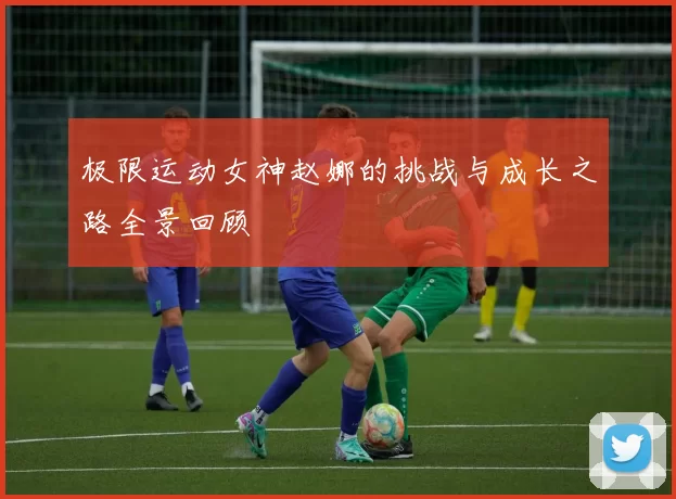 极限运动女神赵娜的挑战与成长之路全景回顾