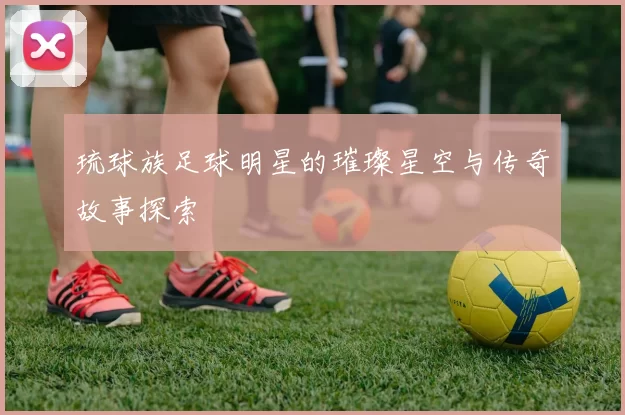 琉球族足球明星的璀璨星空与传奇故事探索