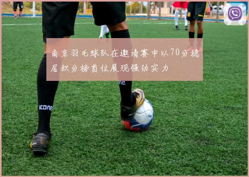 南京羽毛球队在邀请赛中以70分稳居积分榜首位展现强劲实力
