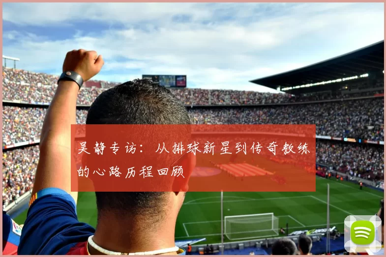 吴静专访：从排球新星到传奇教练的心路历程回顾