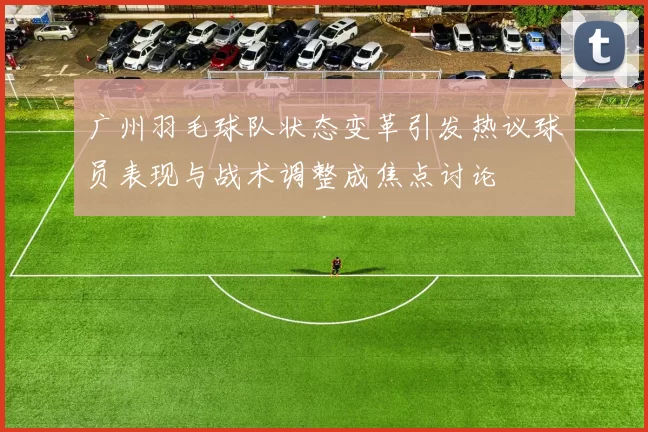 广州羽毛球队状态变革引发热议球员表现与战术调整成焦点讨论