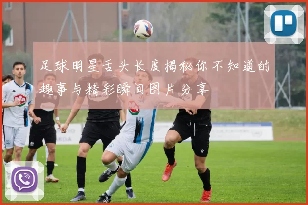 足球明星舌头长度揭秘你不知道的趣事与精彩瞬间图片分享