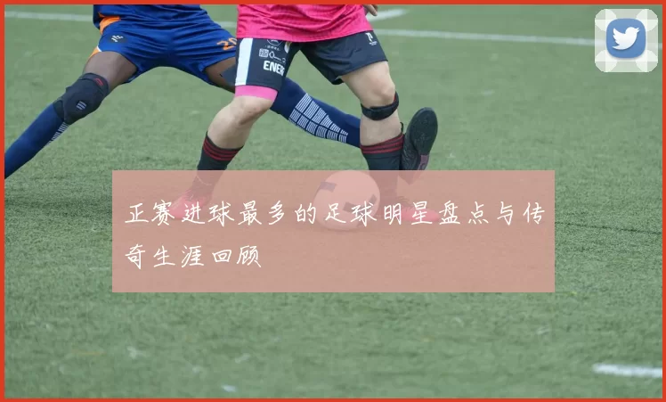 正赛进球最多的足球明星盘点与传奇生涯回顾