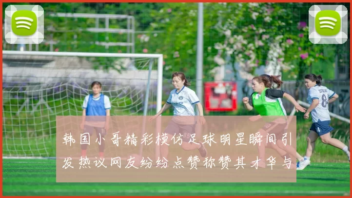 韩国小哥精彩模仿足球明星瞬间引发热议网友纷纷点赞称赞其才华与幽默感