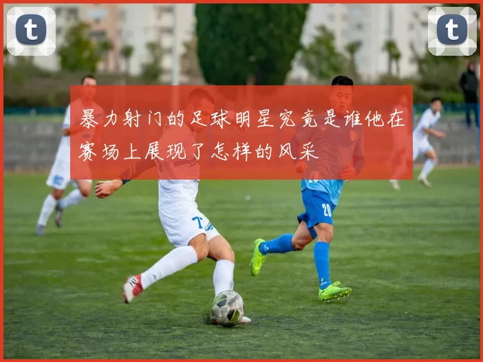 暴力射门的足球明星究竟是谁他在赛场上展现了怎样的风采