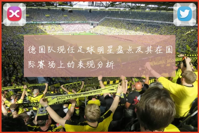 德国队现任足球明星盘点及其在国际赛场上的表现分析