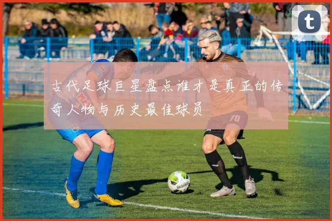 古代足球巨星盘点谁才是真正的传奇人物与历史最佳球员