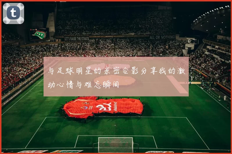 与足球明星的亲密合影分享我的激动心情与难忘瞬间