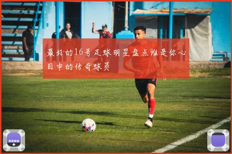 最好的16号足球明星盘点谁是你心目中的传奇球员