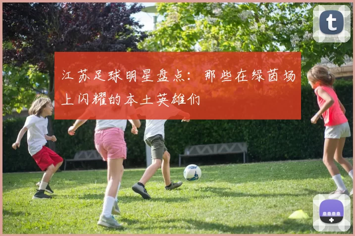 江苏足球明星盘点：那些在绿茵场上闪耀的本土英雄们