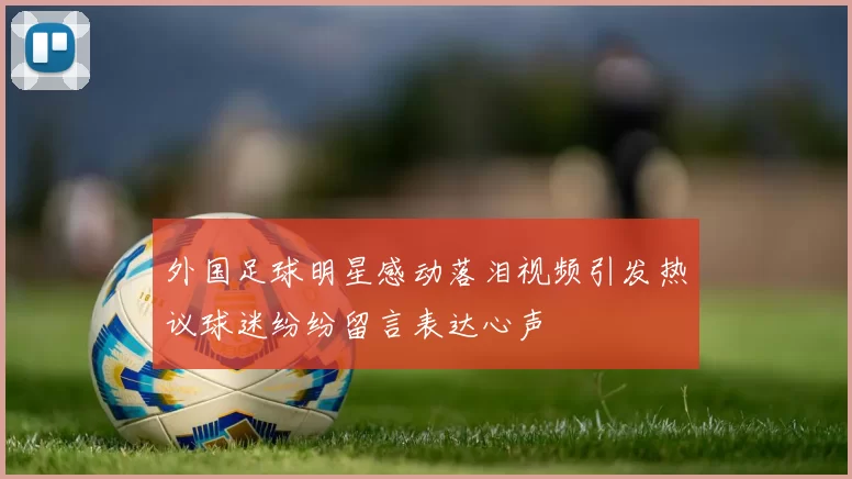 外国足球明星感动落泪视频引发热议球迷纷纷留言表达心声