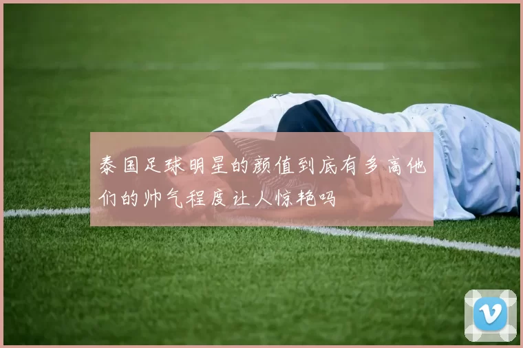 泰国足球明星的颜值到底有多高他们的帅气程度让人惊艳吗