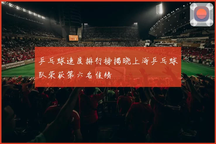 乒乓球速度排行榜揭晓上海乒乓球队荣获第六名佳绩