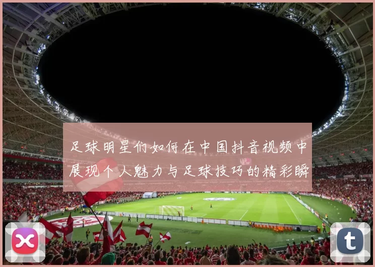 足球明星们如何在中国抖音视频中展现个人魅力与足球技巧的精彩瞬间