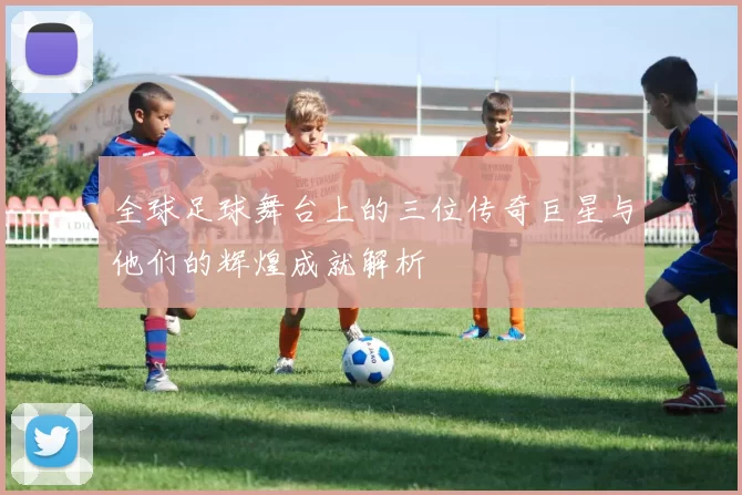 全球足球舞台上的三位传奇巨星与他们的辉煌成就解析
