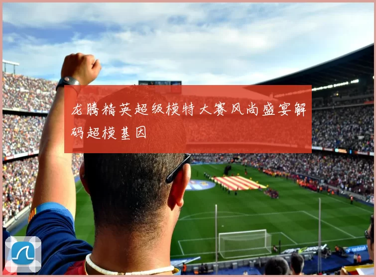 龙腾精英超级模特大赛风尚盛宴解码超模基因