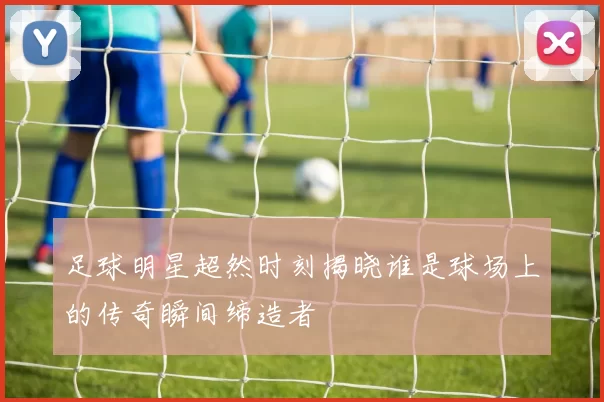 足球明星超然时刻揭晓谁是球场上的传奇瞬间缔造者