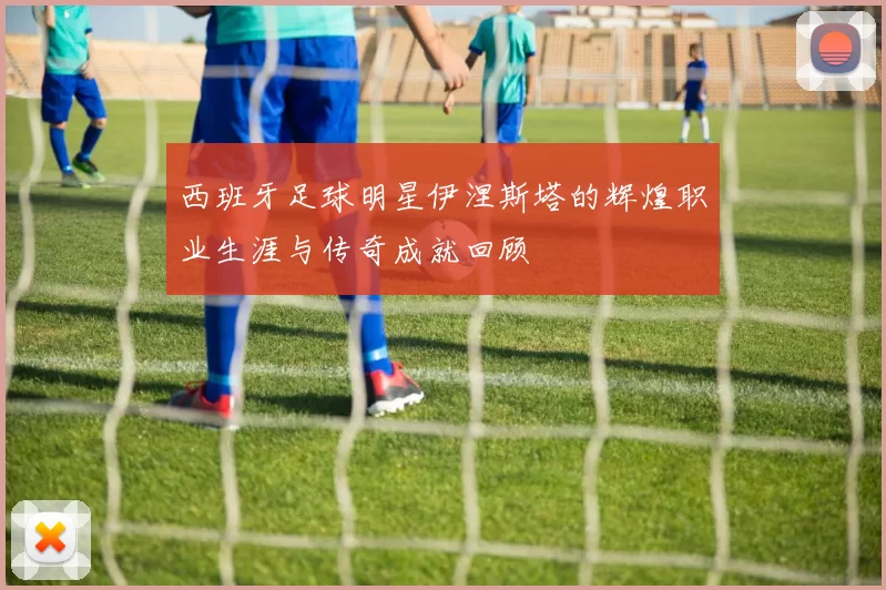 西班牙足球明星伊涅斯塔的辉煌职业生涯与传奇成就回顾