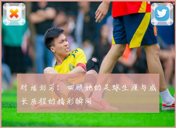 对话刘芳：回顾她的足球生涯与成长历程的精彩瞬间
