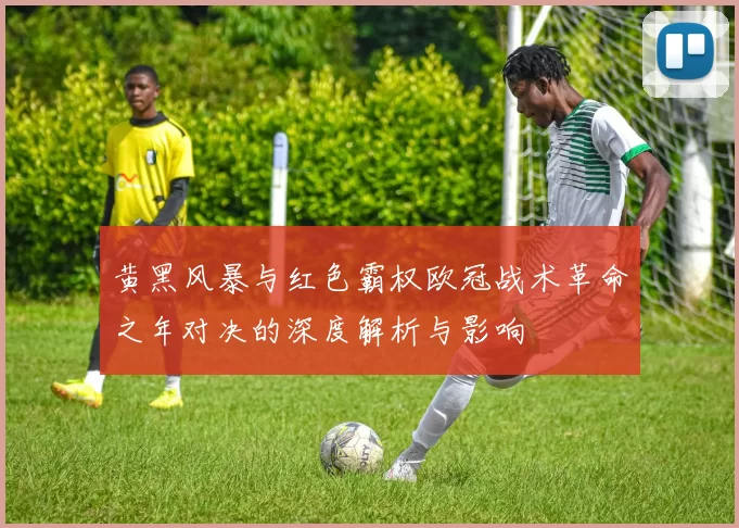 黄黑风暴与红色霸权欧冠战术革命之年对决的深度解析与影响