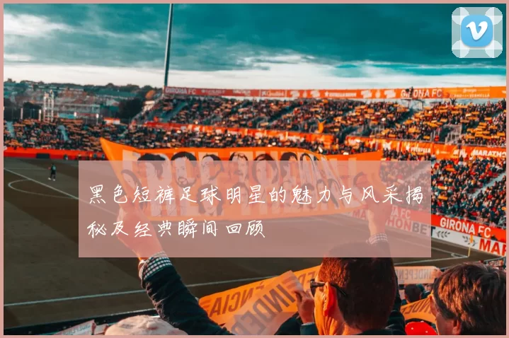 黑色短裤足球明星的魅力与风采揭秘及经典瞬间回顾