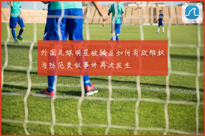 外国足球明星被骗后如何有效维权与防范类似事件再次发生