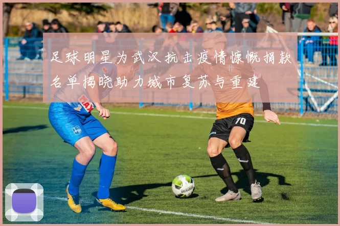 足球明星为武汉抗击疫情慷慨捐款名单揭晓助力城市复苏与重建