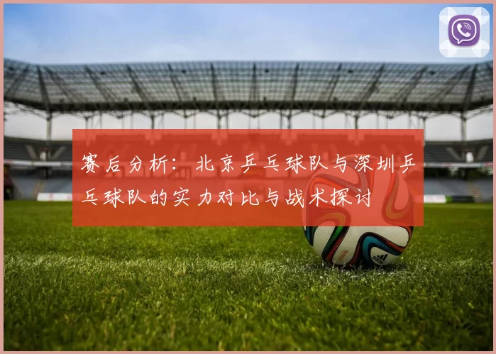 赛后分析：北京乒乓球队与深圳乒乓球队的实力对比与战术探讨