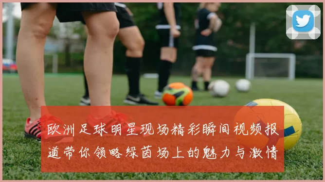 欧洲足球明星现场精彩瞬间视频报道带你领略绿茵场上的魅力与激情
